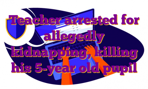 Teacher arrested for allegedly kidnapping, killing his 5-year old pupil