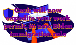 Cash will now expedite your work permit, in new Biden immigration rule