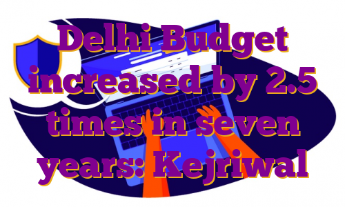 Delhi Budget increased by 2.5 times in seven years: Kejriwal