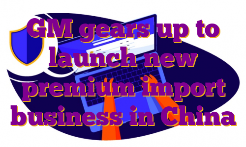 GM gears up to launch new premium import business in China