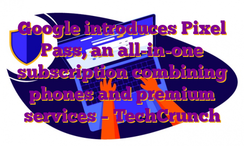 Google introduces Pixel Pass, an all-in-one subscription combining phones and premium services – TechCrunch