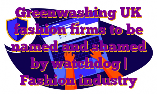 Greenwashing UK fashion firms to be named and shamed by watchdog | Fashion industry