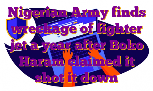 Nigerian Army finds wreckage of fighter jet a year after Boko Haram claimed it shot it down