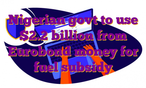 Nigerian govt to use $2.2 billion from Eurobond money for fuel subsidy