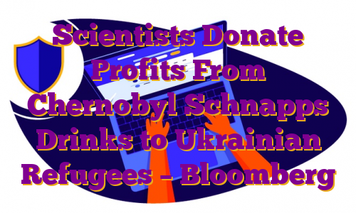 Scientists Donate Profits From Chernobyl Schnapps Drinks to Ukrainian Refugees – Bloomberg