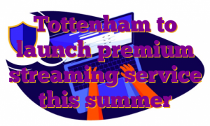 Tottenham to launch premium streaming service this summer