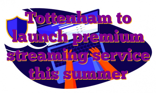 Tottenham to launch premium streaming service this summer