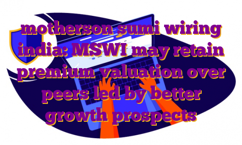 motherson sumi wiring india: MSWI may retain premium valuation over peers led by better growth prospects